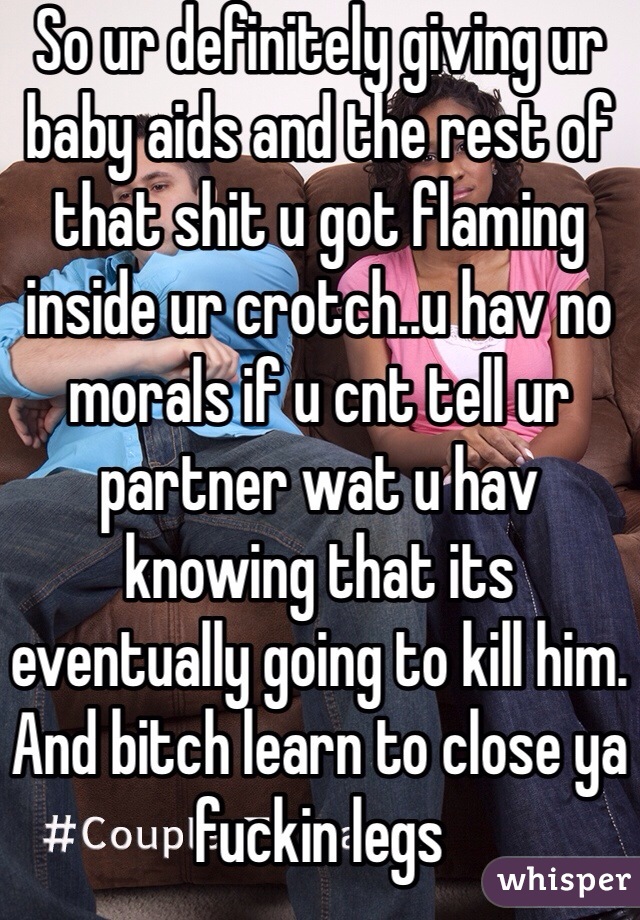 So ur definitely giving ur baby aids and the rest of that shit u got flaming inside ur crotch..u hav no morals if u cnt tell ur partner wat u hav knowing that its eventually going to kill him. And bitch learn to close ya fuckin legs