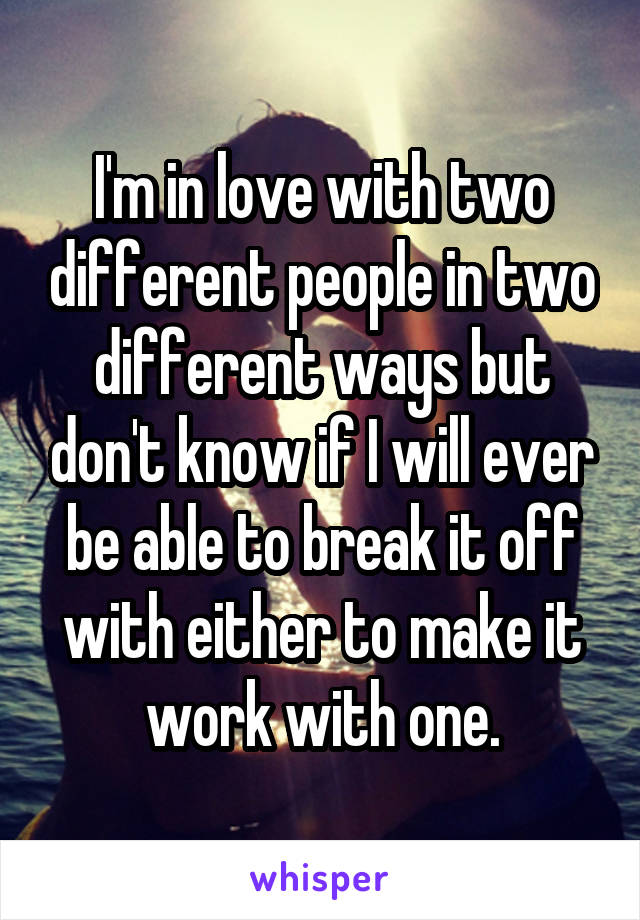 I'm in love with two different people in two different ways but don't know if I will ever be able to break it off with either to make it work with one.