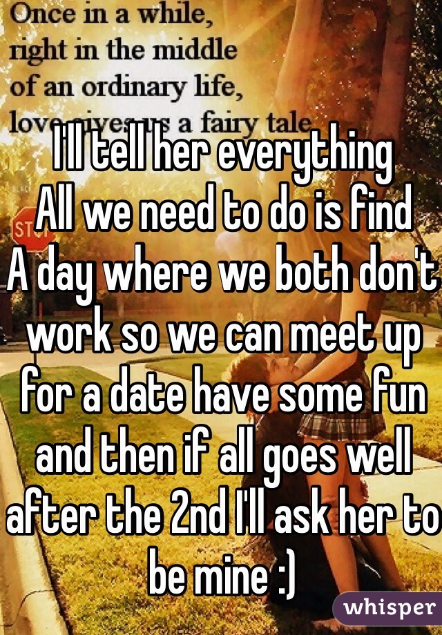 I'll tell her everything
All we need to do is find
A day where we both don't work so we can meet up for a date have some fun and then if all goes well after the 2nd I'll ask her to be mine :)