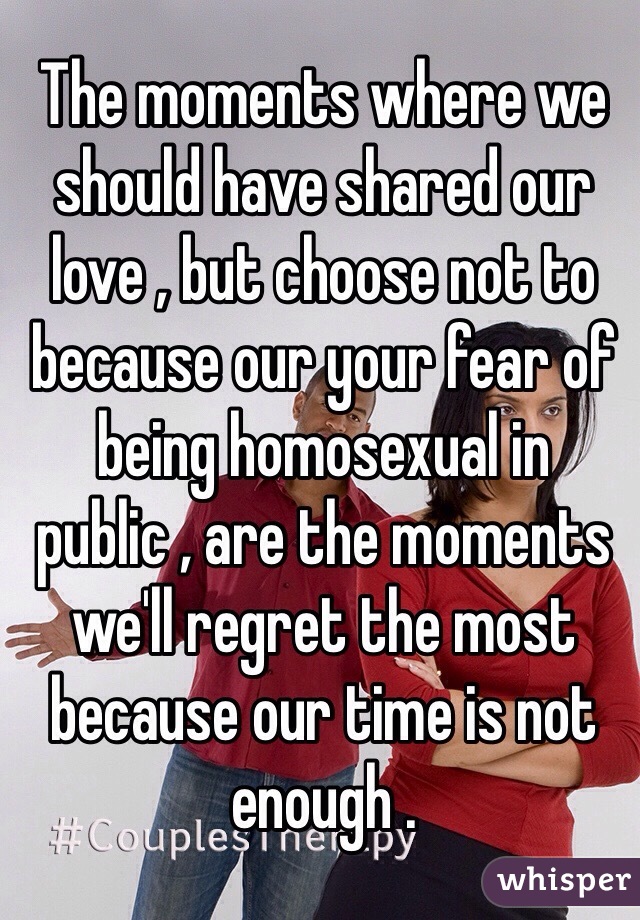 The moments where we should have shared our love , but choose not to because our your fear of being homosexual in public , are the moments we'll regret the most because our time is not enough . 