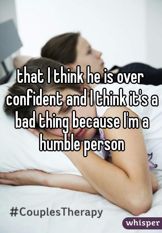 that I think he is over confident and I think it's a bad thing because I'm a humble person