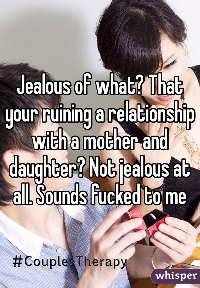 Jealous of what? That your ruining a relationship with a mother and daughter? Not jealous at all. Sounds fucked to me