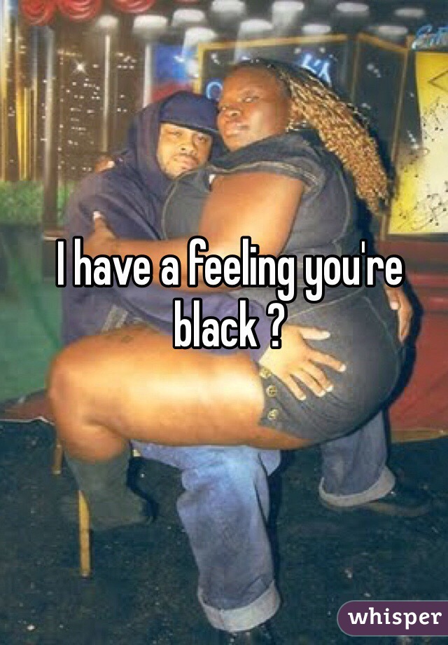 I have a feeling you're black ?