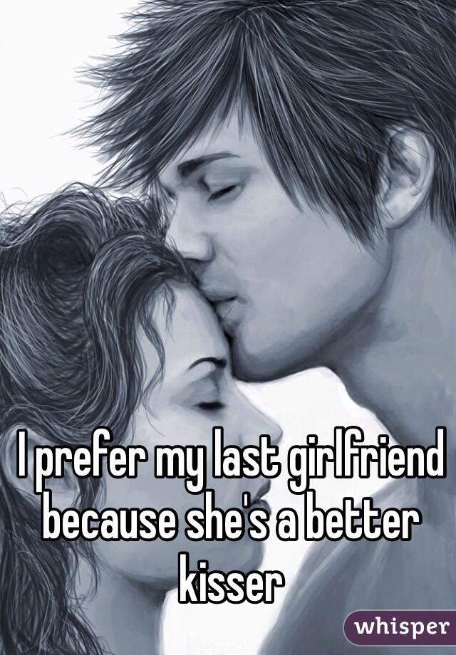 I prefer my last girlfriend because she's a better kisser