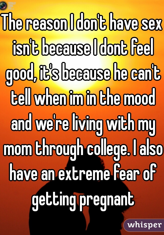 The reason I don't have sex isn't because I dont feel good, it's because he can't tell when im in the mood and we're living with my mom through college. I also have an extreme fear of getting pregnant