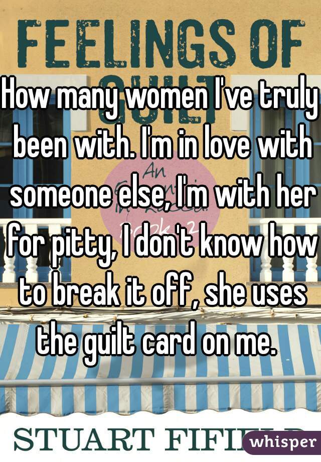 How many women I've truly been with. I'm in love with someone else, I'm with her for pitty, I don't know how to break it off, she uses the guilt card on me.  