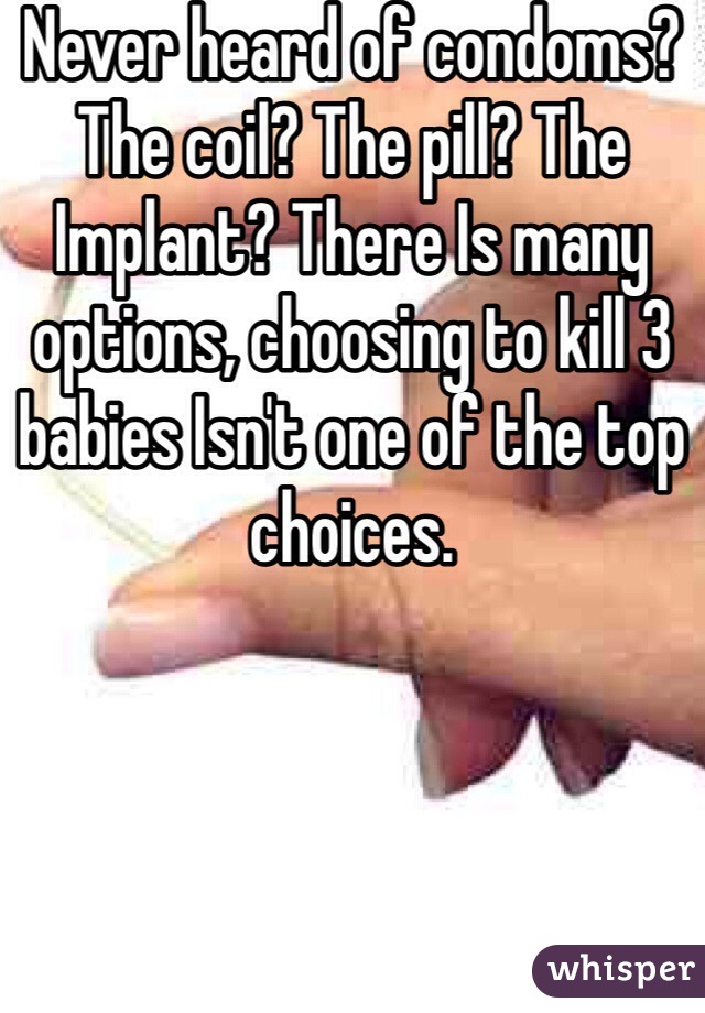 Never heard of condoms? The coil? The pill? The Implant? There Is many options, choosing to kill 3 babies Isn't one of the top choices.