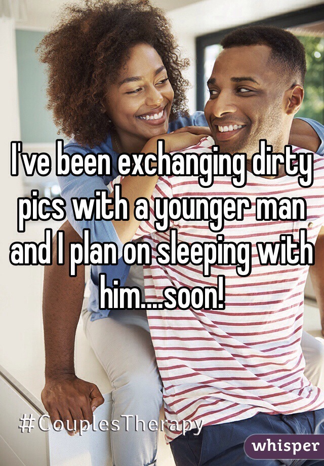 I've been exchanging dirty pics with a younger man and I plan on sleeping with him....soon!