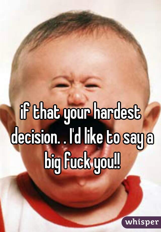 if that your hardest decision. . I'd like to say a big fuck you!!