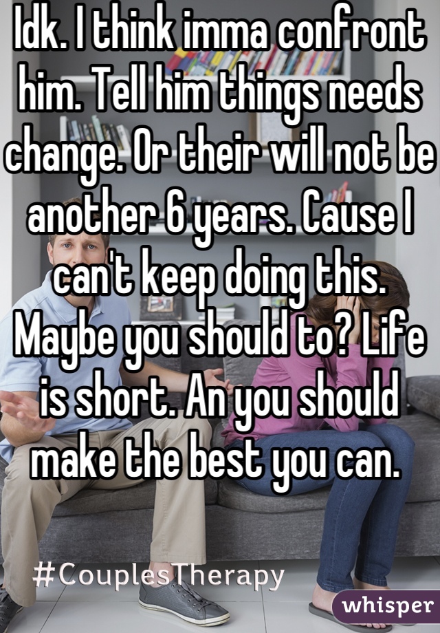 Idk. I think imma confront him. Tell him things needs change. Or their will not be another 6 years. Cause I can't keep doing this. Maybe you should to? Life is short. An you should make the best you can. 