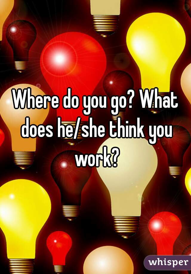 Where do you go? What does he/she think you work?