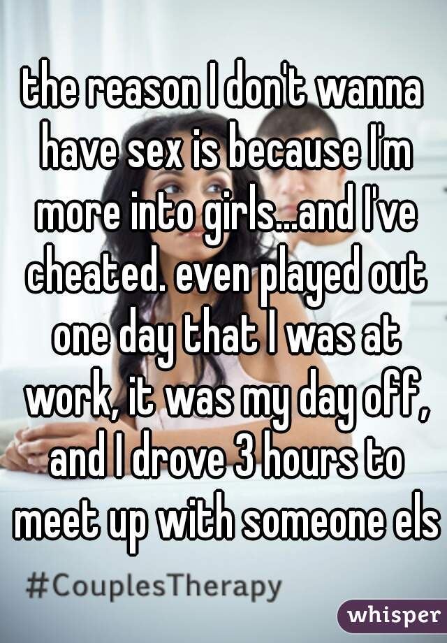 the reason I don't wanna have sex is because I'm more into girls...and I've cheated. even played out one day that I was at work, it was my day off, and I drove 3 hours to meet up with someone else