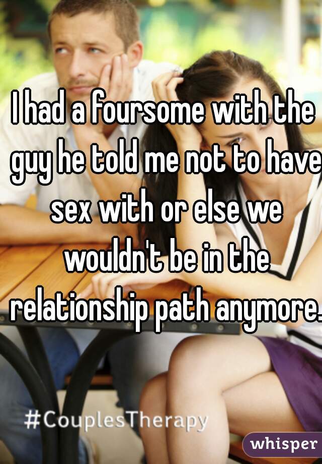 I had a foursome with the guy he told me not to have sex with or else we wouldn't be in the relationship path anymore. 