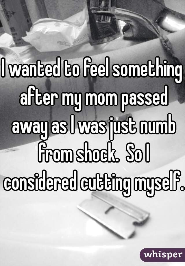 I wanted to feel something after my mom passed away as I was just numb from shock.  So I considered cutting myself. 