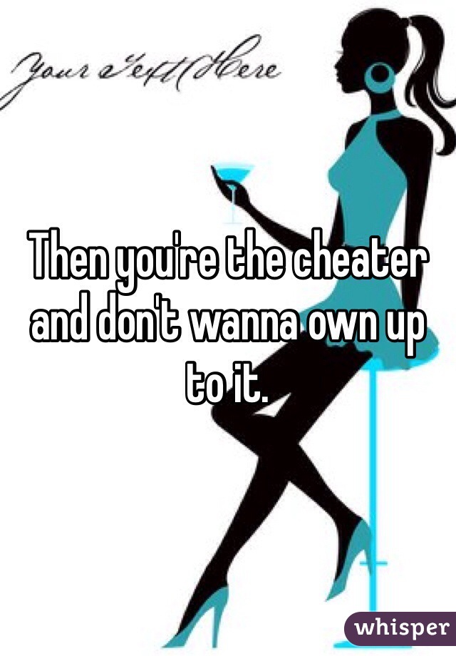 Then you're the cheater and don't wanna own up to it.