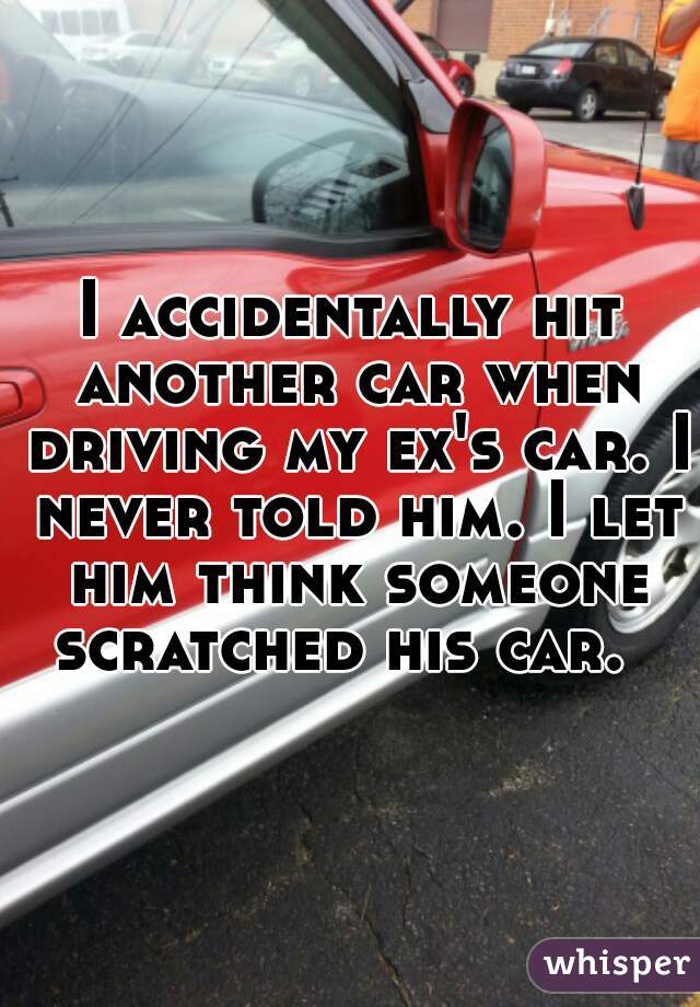 I accidentally hit another car when driving my ex's car. I never told him. I let him think someone scratched his car.  