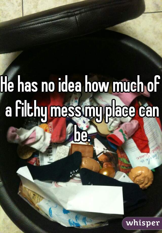 He has no idea how much of a filthy mess my place can be.