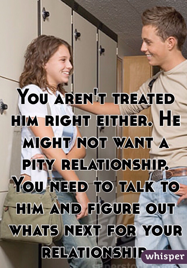 You aren't treated him right either. He might not want a pity relationship. You need to talk to him and figure out whats next for your relationship. 
