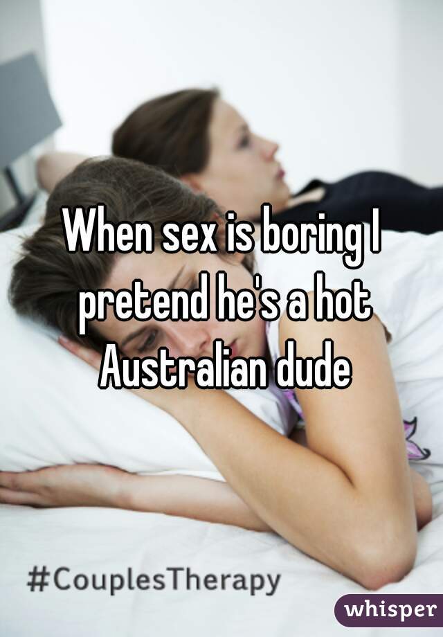 When sex is boring I pretend he's a hot Australian dude