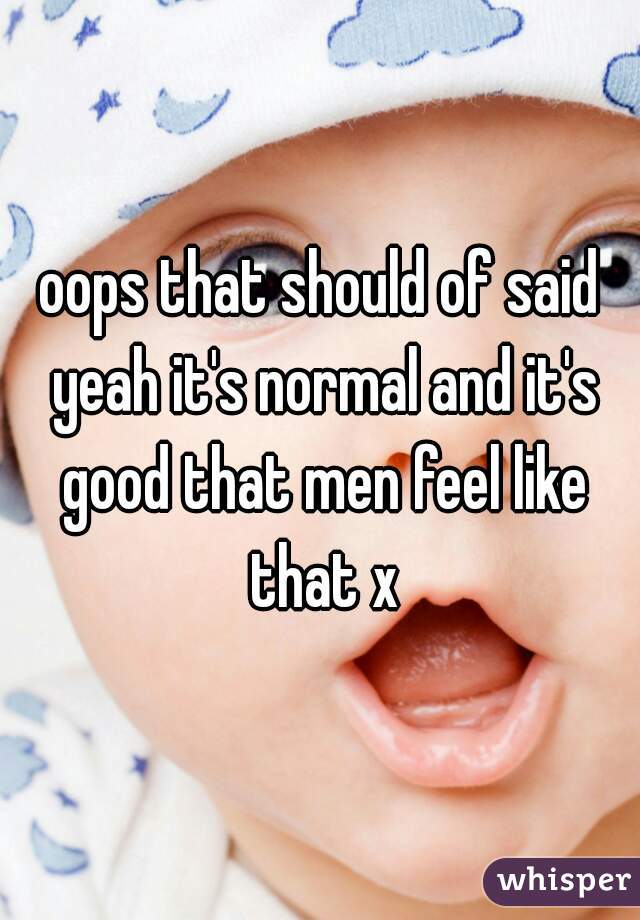 oops that should of said yeah it's normal and it's good that men feel like that x