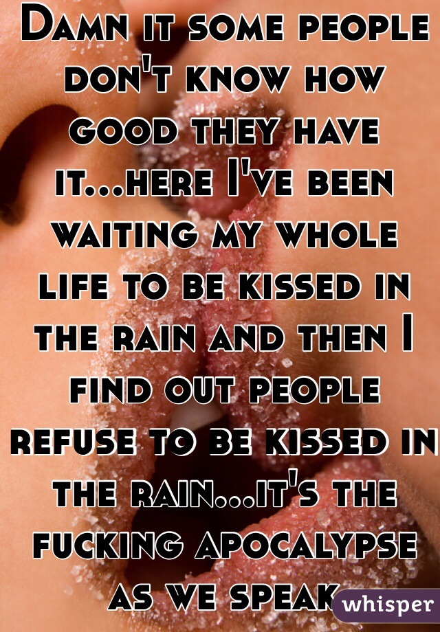 Damn it some people don't know how good they have it...here I've been waiting my whole life to be kissed in the rain and then I find out people refuse to be kissed in the rain...it's the fucking apocalypse as we speak