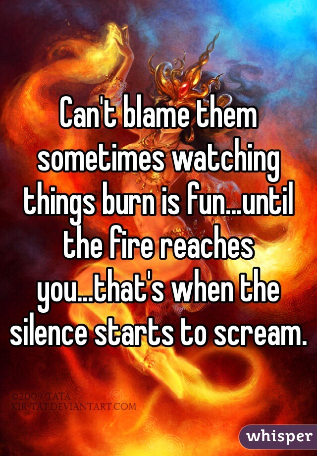 Can't blame them sometimes watching things burn is fun...until the fire reaches you...that's when the silence starts to scream.  