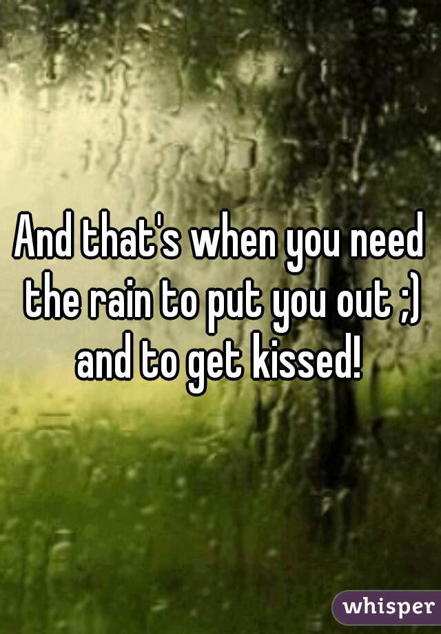 And that's when you need the rain to put you out ;) and to get kissed! 