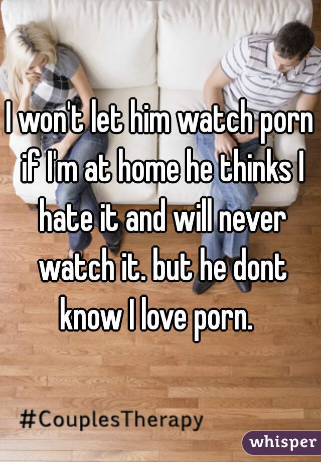 I won't let him watch porn if I'm at home he thinks I hate it and will never watch it. but he dont know I love porn.  