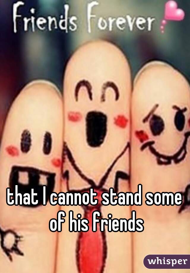 that I cannot stand some of his friends