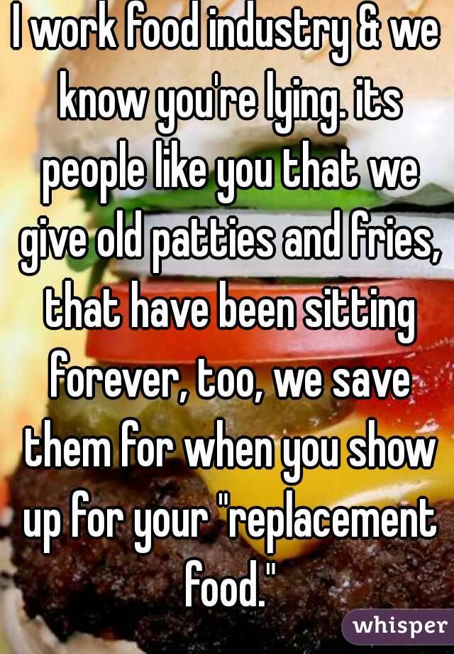 I work food industry & we know you're lying. its people like you that we give old patties and fries, that have been sitting forever, too, we save them for when you show up for your "replacement food."