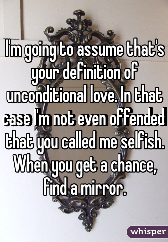 I'm going to assume that's your definition of unconditional love. In that case I'm not even offended that you called me selfish. When you get a chance, find a mirror.
