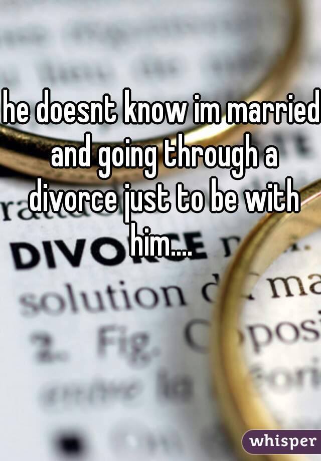 he doesnt know im married and going through a divorce just to be with him.... 