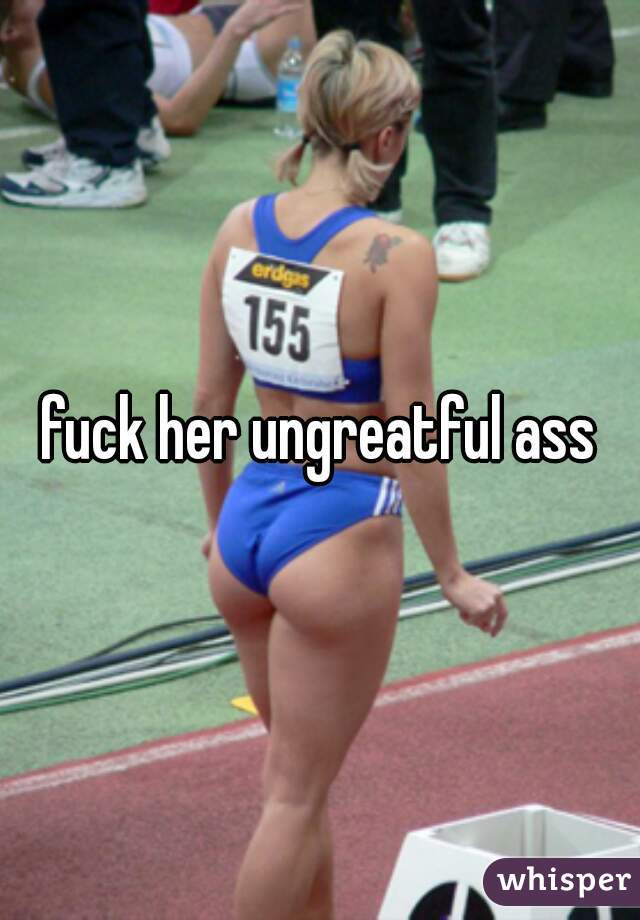 fuck her ungreatful ass