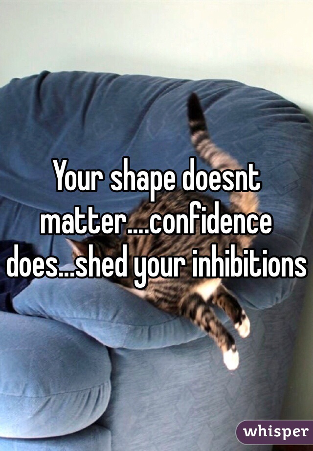 Your shape doesnt matter....confidence does...shed your inhibitions