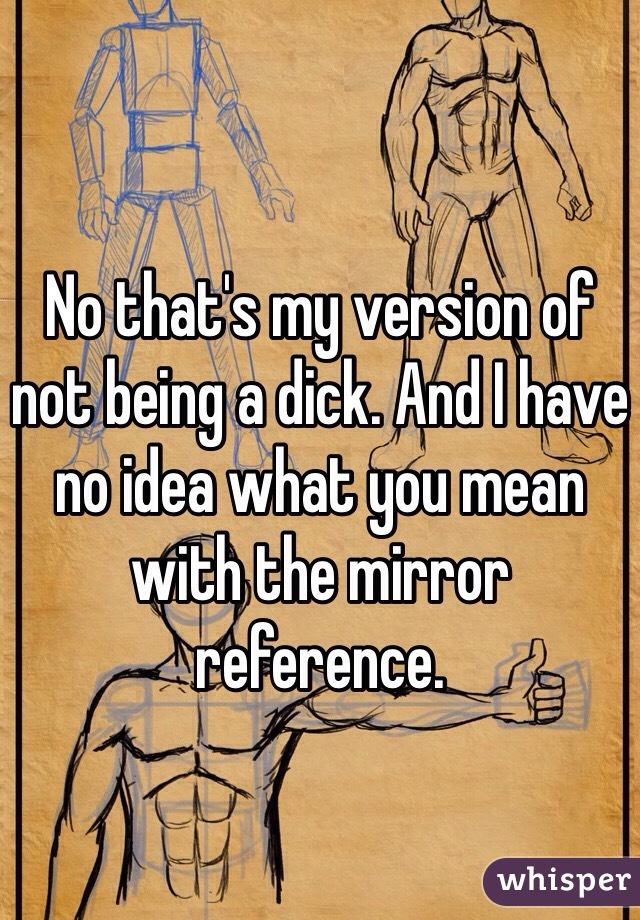 No that's my version of not being a dick. And I have no idea what you mean with the mirror reference. 