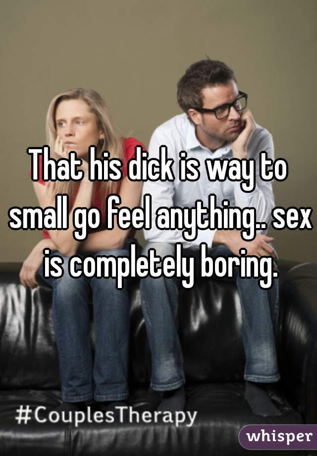 That his dick is way to small go feel anything.. sex is completely boring.
