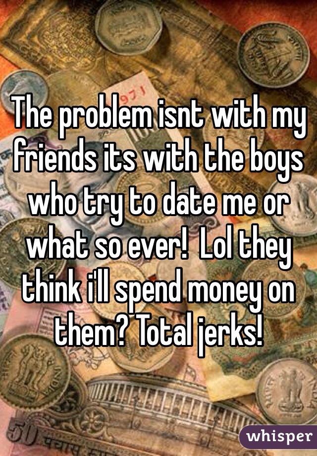 The problem isnt with my friends its with the boys who try to date me or what so ever!  Lol they think i'll spend money on them? Total jerks! 