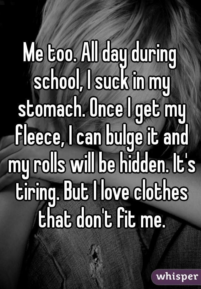 Me too. All day during school, I suck in my stomach. Once I get my fleece, I can bulge it and my rolls will be hidden. It's tiring. But I love clothes that don't fit me.