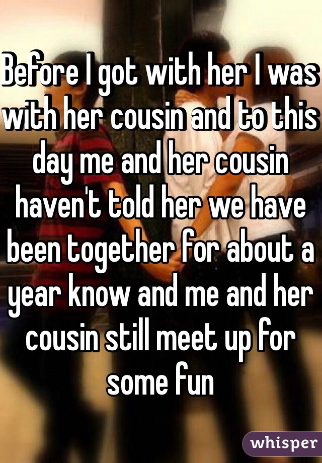 Before I got with her I was with her cousin and to this day me and her cousin haven't told her we have been together for about a year know and me and her cousin still meet up for some fun 