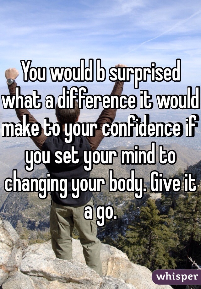 You would b surprised what a difference it would make to your confidence if you set your mind to changing your body. Give it a go.