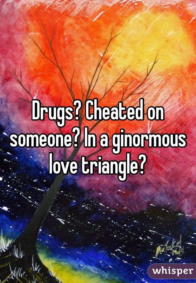 Drugs? Cheated on someone? In a ginormous love triangle? 
