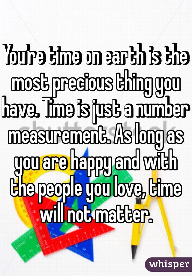 You're time on earth is the most precious thing you have. Time is just a number measurement. As long as you are happy and with the people you love, time will not matter. 