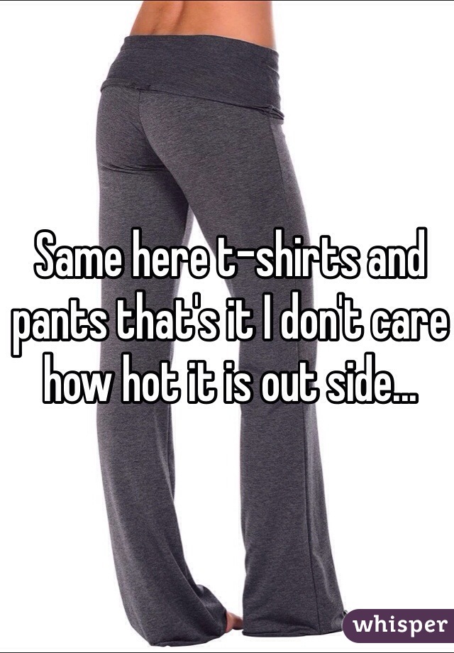 Same here t-shirts and pants that's it I don't care how hot it is out side...