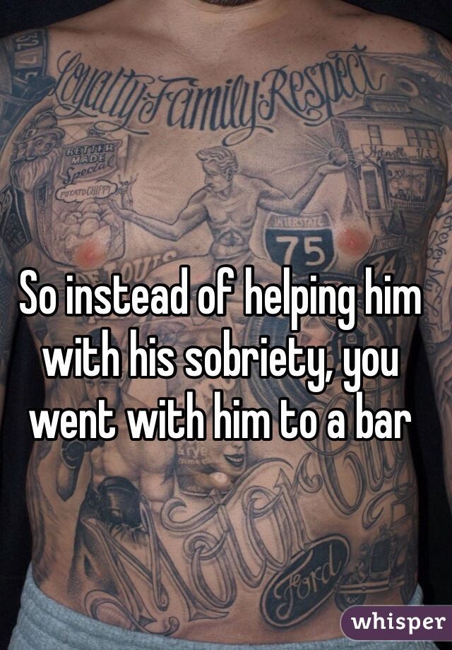 So instead of helping him with his sobriety, you went with him to a bar