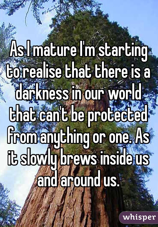 As I mature I'm starting to realise that there is a darkness in our world that can't be protected from anything or one. As it slowly brews inside us and around us.