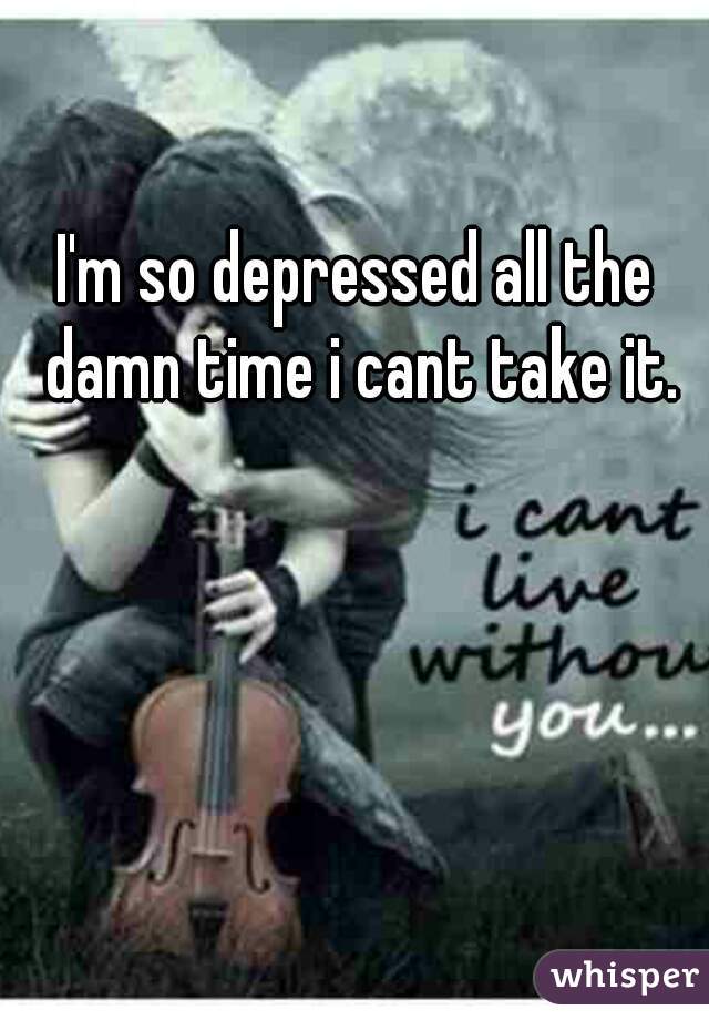 I'm so depressed all the damn time i cant take it.