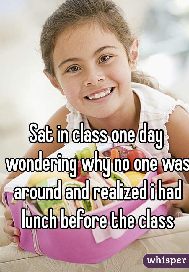 Sat in class one day wondering why no one was around and realized i had lunch before the class