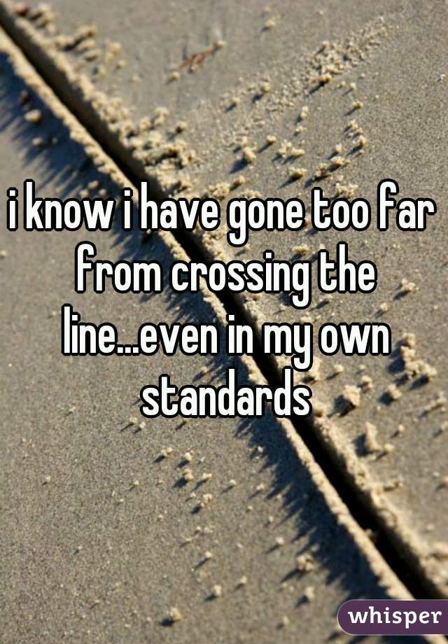 i know i have gone too far from crossing the line...even in my own standards
