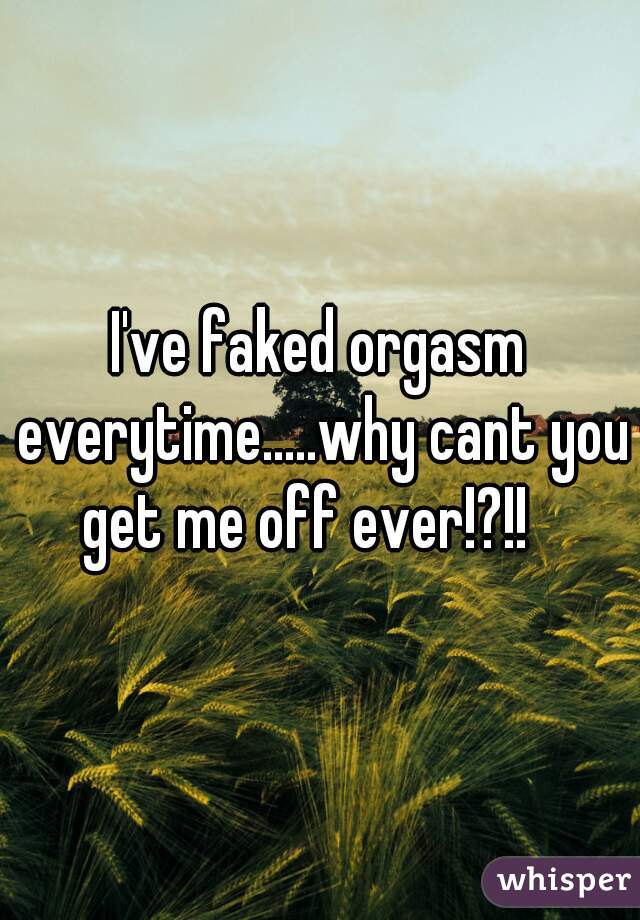 I've faked orgasm everytime.....why cant you get me off ever!?!!   