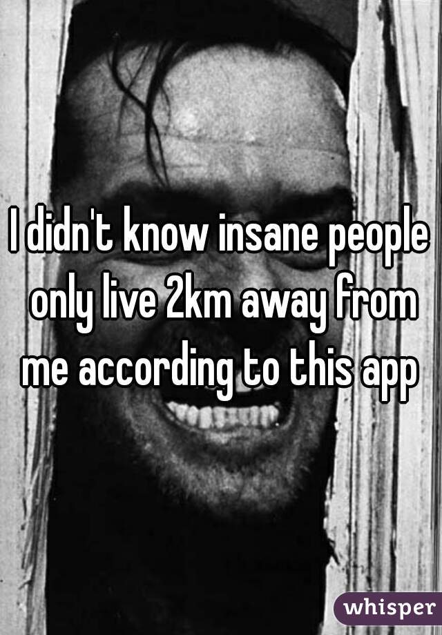I didn't know insane people only live 2km away from me according to this app 